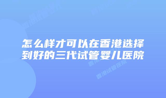 怎么样才可以在香港选择到好的三代试管婴儿医院