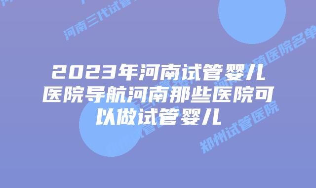 2023年河南试管婴儿医院导航河南那些医院可以做试管婴儿