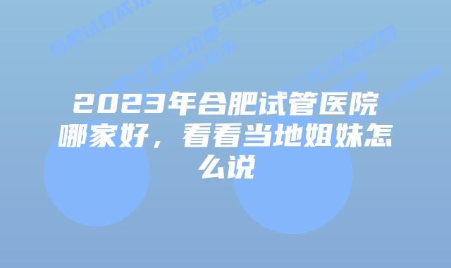 2023年合肥试管医院哪家好,看看当地姐妹怎么说