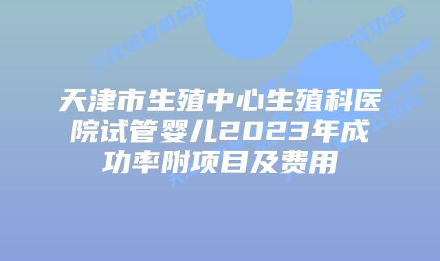 天津市生殖中心生殖科医院试管婴儿2023年成功率附项目及费用