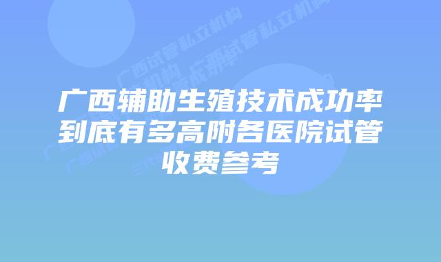 广西辅助生殖技术成功率到底有多高附各医院试管收费参考