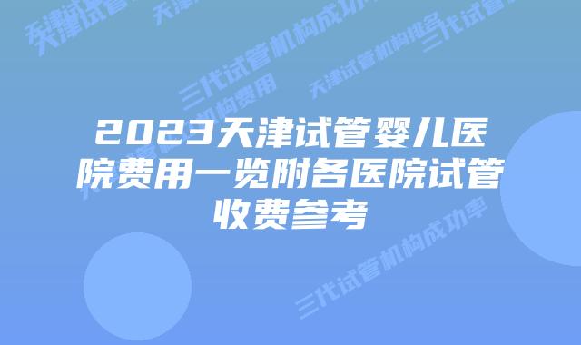 2023天津试管婴儿医院费用一览附各医院试管收费参考