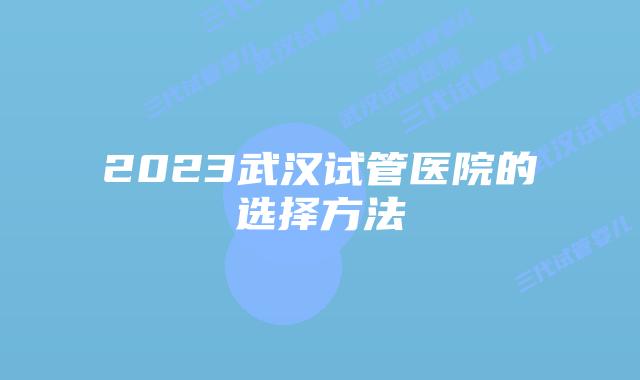 2023武汉试管医院的选择方法
