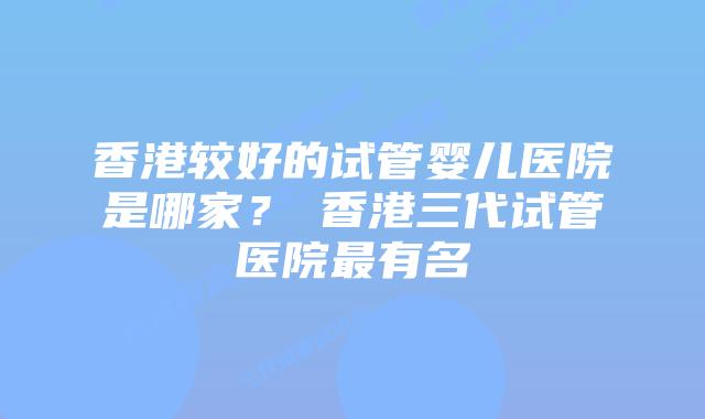 香港较好的试管婴儿医院是哪家？​香港三代试管医院最有名