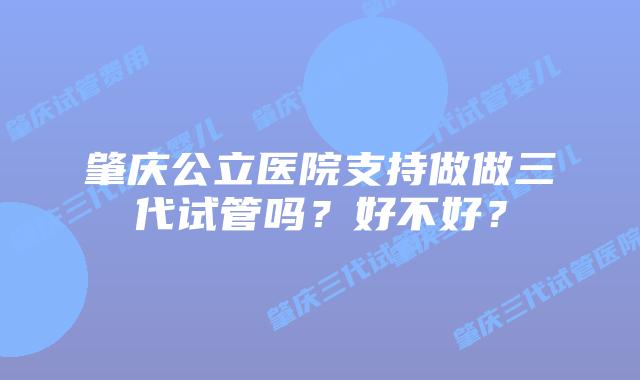 肇庆公立医院支持做做三代试管吗?好不好?