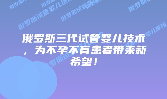 俄罗斯三代试管婴儿技术，为不孕不育患者带来新希望！