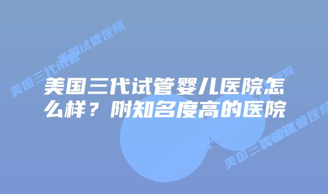 美国三代试管婴儿医院怎么样？附知名度高的医院
