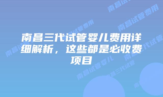 南昌三代试管婴儿费用详细解析，这些都是必收费项目