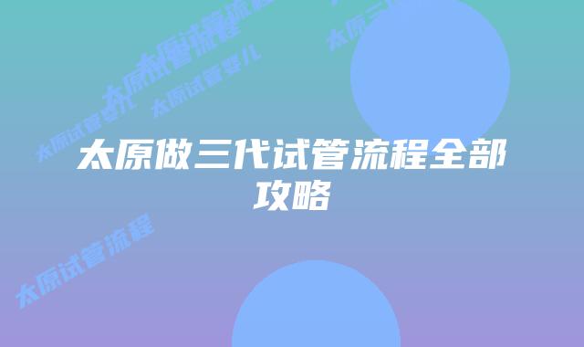 太原做三代试管流程全部攻略