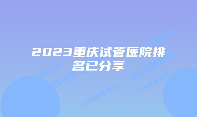 2023重庆试管医院排名已分享