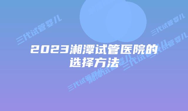 2023湘潭试管医院的选择方法