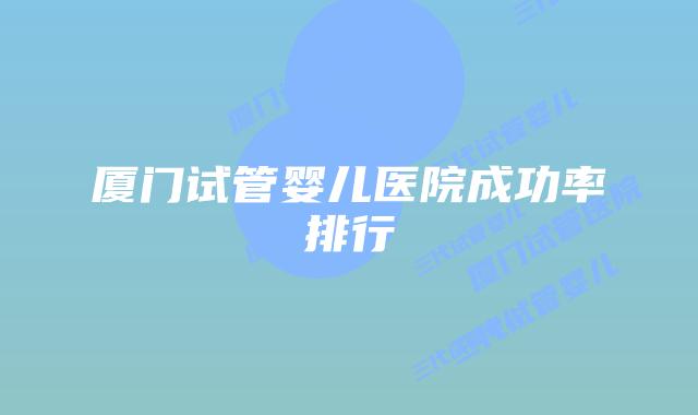 厦门试管婴儿医院成功率排行