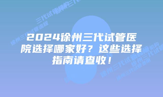 2024徐州三代试管医院选择哪家好？这些选择指南请查收！