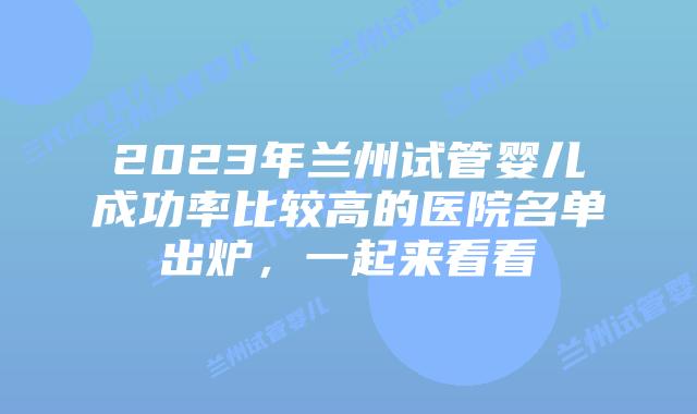 2023年兰州试管婴儿成功率比较高的医院名单出炉，一起来看看