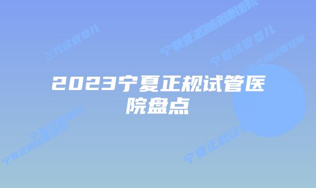2023宁夏正规试管医院盘点