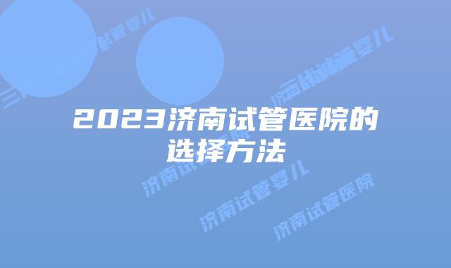 2023济南试管医院的选择方法