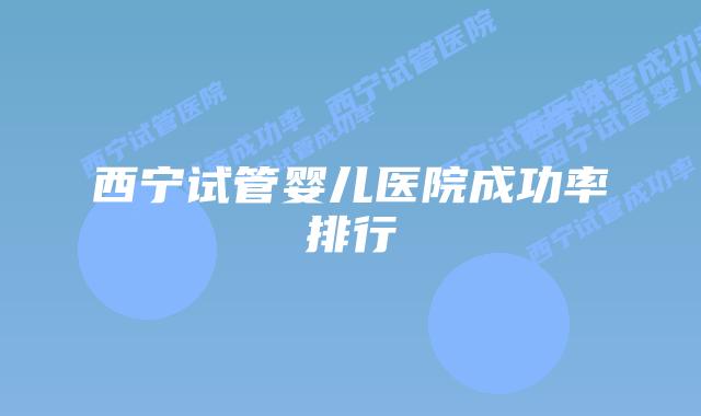 西宁试管婴儿医院成功率排行