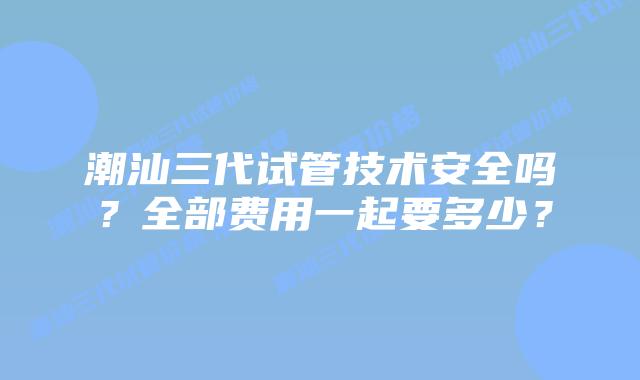 潮汕三代试管技术安全吗？全部费用一起要多少？
