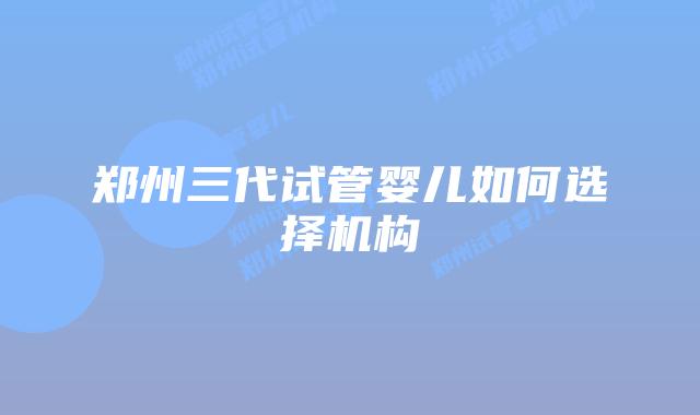 郑州三代试管婴儿如何选择机构