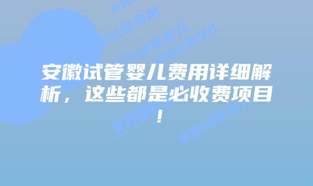 安徽试管婴儿费用详细解析，这些都是必收费项目！