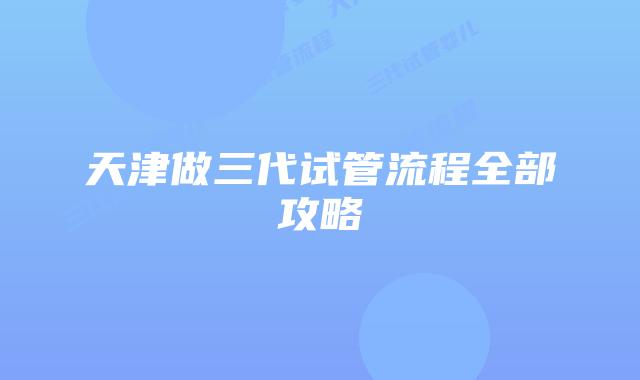 天津做三代试管流程全部攻略