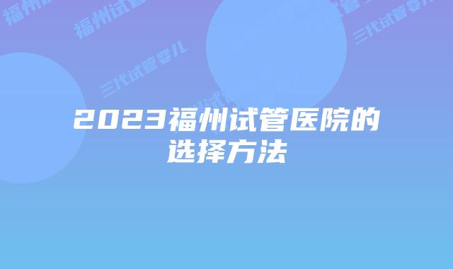 2023福州试管医院的选择方法