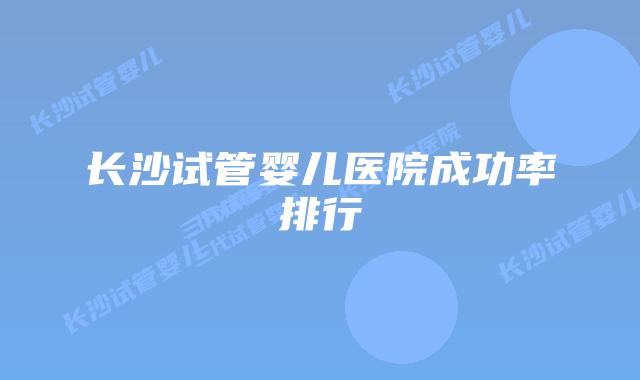 长沙试管婴儿医院成功率排行
