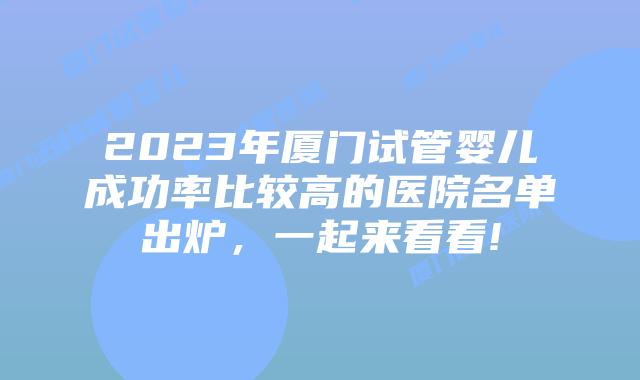 2023年厦门试管婴儿成功率比较高的医院名单出炉,一起来看看!