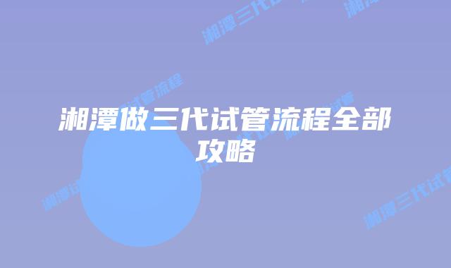 湘潭做三代试管流程全部攻略