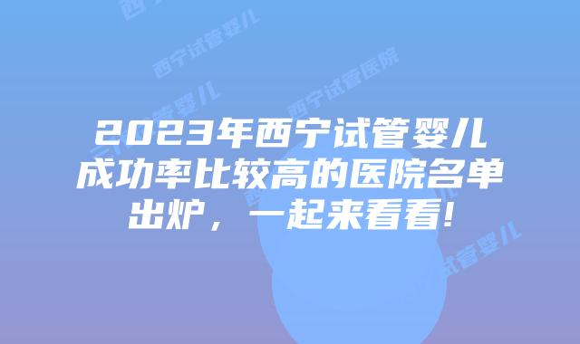 2023年西宁试管婴儿成功率比较高的医院名单出炉，一起来看看!