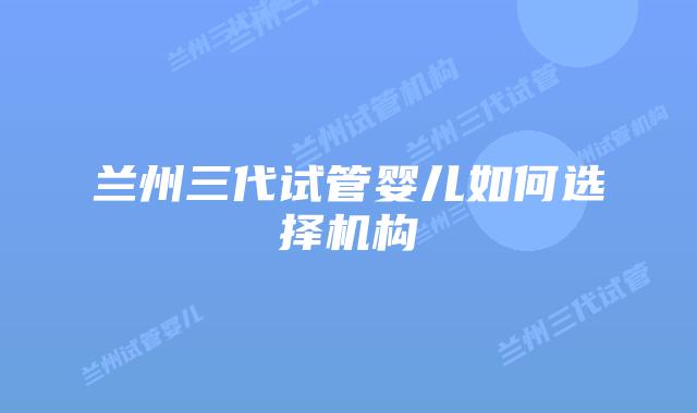 兰州三代试管婴儿如何选择机构