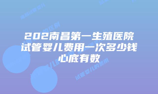 202南昌第一生殖医院试管婴儿费用一次多少钱心底有数