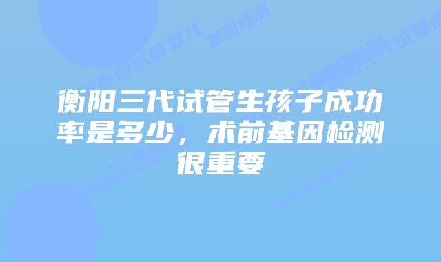 衡阳三代试管生孩子成功率是多少,术前基因检测很重要