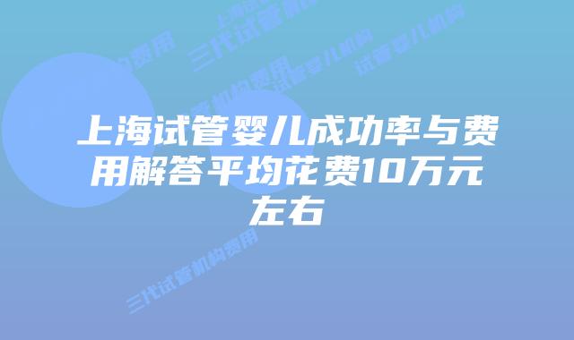 上海试管婴儿成功率与费用解答平均花费10万元左右