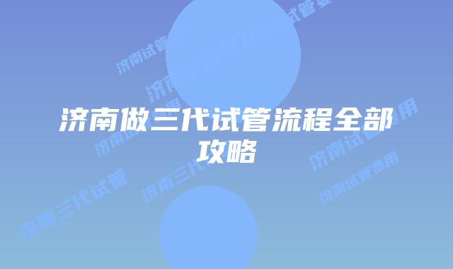 济南做三代试管流程全部攻略