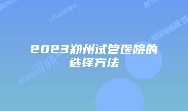 2023郑州试管医院的选择方法