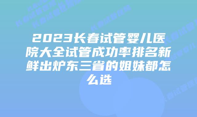 2023长春试管婴儿医院大全试管成功率排名新鲜出炉东三省的姐妹都怎么选