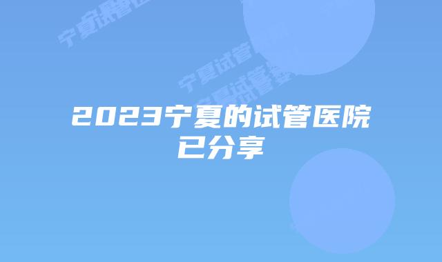 2023宁夏的试管医院已分享