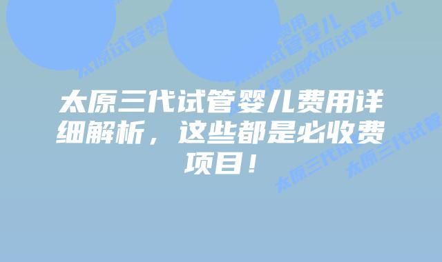 太原三代试管婴儿费用详细解析,这些都是必收费项目!