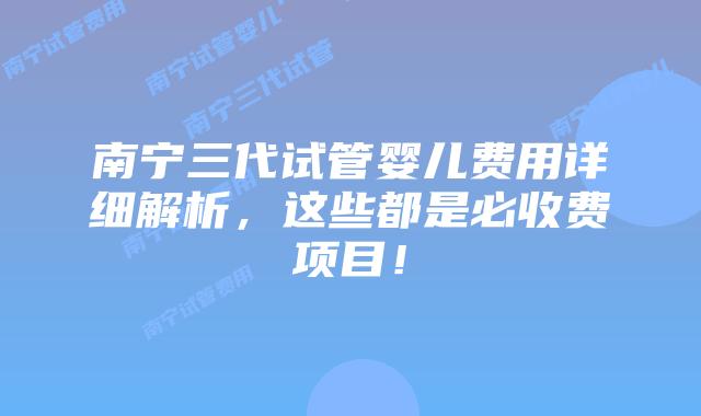 南宁三代试管婴儿费用详细解析，这些都是必收费项目！