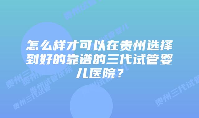 怎么样才可以在贵州选择到好的靠谱的三代试管婴儿医院?