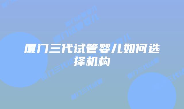 厦门三代试管婴儿如何选择机构