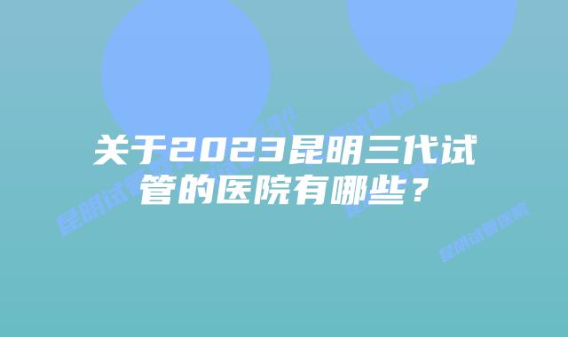 关于2023昆明三代试管的医院有哪些？