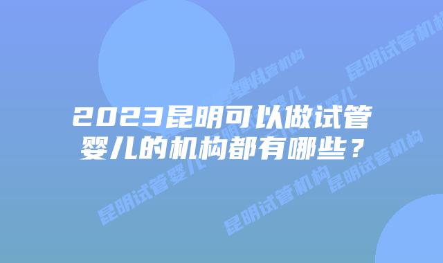 2023昆明可以做试管婴儿的机构都有哪些？