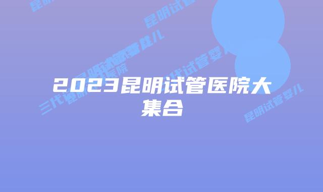 2023昆明试管医院大集合
