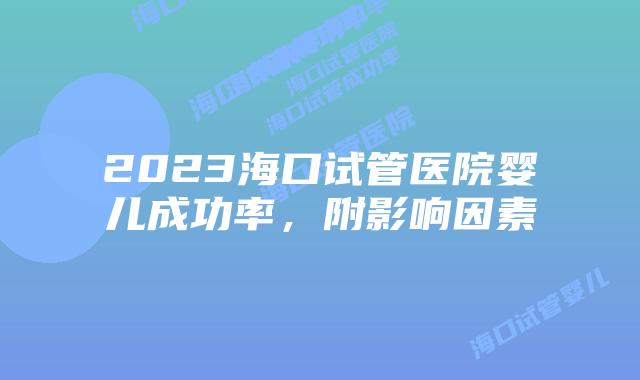 2023海口试管医院婴儿成功率,附影响因素