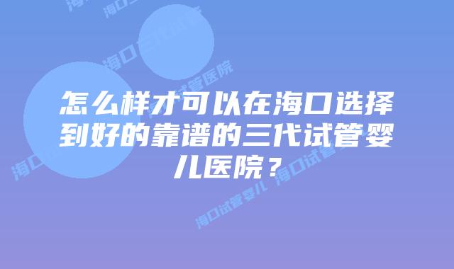 怎么样才可以在海口选择到好的靠谱的三代试管婴儿医院？