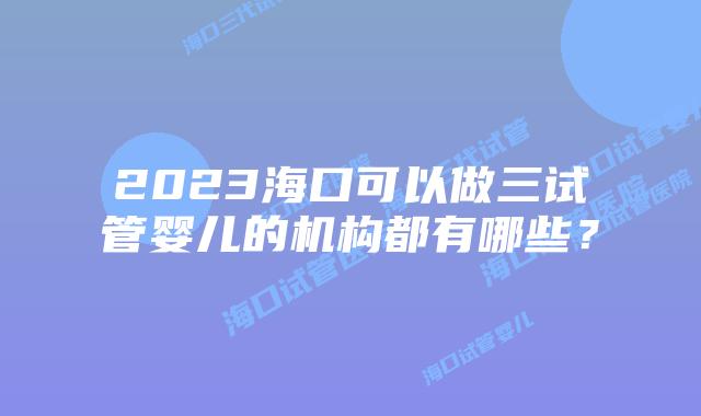 2023海口可以做三试管婴儿的机构都有哪些？