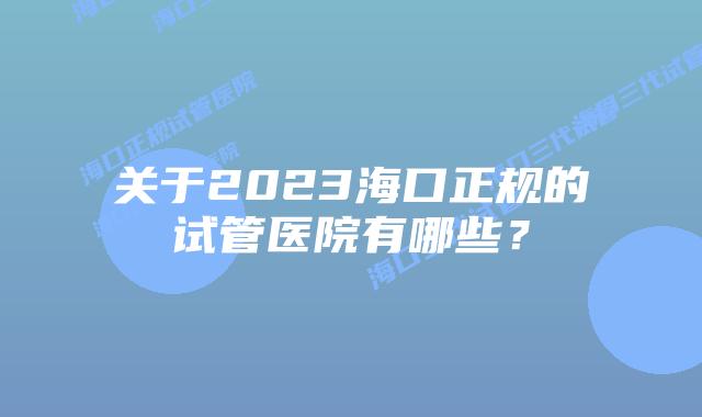 关于2023海口正规的试管医院有哪些？