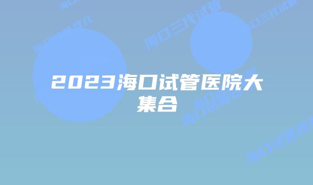 2023海口试管医院大集合